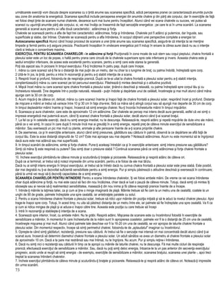 următoarele exerciţii vom discuta despre scanarea cu o ţintă anume sau scanarea specifică, adică perceperea pranei ce caracterizează anumite puncte
sau zone din anatomia ta energetică. Scanarea specifică include perceperea energiei din anumite chakre şi din părţi ale corpului, dar în exerciţiile de faţă
vei folosi drept ţinte de scanare numai chakrele, deoarece sunt mai bune pentru începători. Atunci când vei scana chakrele cu succes, vei putea să
scanezi cu uşurinţă anumite părţi ale corpului, si, vei mai învăţa ce înseamnă de fapt senzaţiile energetice ; pe care le ai în urma scanării. La scanarea
generală ai scanat aura pentru a-i afla două caracteristici : adâncimea şi forţa.
Chakrele se scanează pentru a afla de fapt trei caracteristici: adâncimea, forţa şi întinderea. Chakrele pot fi adânci şi puternice, dar înguste, sau
superficiale şi slabe, dar întinse. Chakrele se scanează pentru a afla întinderea, în scopul obţinerii unei perspective complete a energiei lor.
Autoscanarea specifică Atunci când începi procesul de scanare a unei ţinte anume sau scanarea specifică, asigură-te că intenţia ta se menţine
limpede şi fermă pentru a-ţi asigura precizia. Practicantii începători în vindecare energetica pot fi induşi în eroare la citirea aurei dacă nu au o intenţie
clară si trebuie o concentrare maxima..
EXERCIŢIUL PENTRU SCANAREA CHAKRELOR - in adâncime şi forţă Poziţionată în zona moale de sub stern sau coşul pieptului, chakra frontală a
plexului solar este un loc de popas, o haltă pentru prana care circulă de la chakrele superioare spre cele inferioare şi invers. Aceasta chakra este şi
sediul emoţiilor inferioare, de aceea este excelentă pentru scanare, pentru a simţi care este starea ta generală.
Poţi sta aşezat sau în picioare în timpul exerciţiului. Fă-ţi încălzirea în patru paşi, după care începe,
l . mâna cu care scanezi să-ţi fie la o distanţă de mai puţin de un metru, dar nu chiar la o lungime de braţ. cu palma îndoită, îndreptată spre corp.
2 Uită-te în jos, la ţintă, pentru a intra în rezonanţă şi pentru a-ţi stabili intenţia de a scana.
3. Respiră încet şi profund, folosindu-te de respiraţia pranică. După ce te-ai uitat la chakra frontală a plexului solar pentru a-ţi stabili intenţia,
conştientizează-ţi mâna cu care scanezi pe tot parcursul exerciţiului. Păstrează-ţi mintea deschisă şi o atitudine pozitivă.
4. Mişcă încet mâna cu care scanezi spre chakra frontală a plexului solar, ţinând-o deschisă şi relaxată, cu palma îndreptată spre corpul tău şi cu
încheietura relaxată. Ţine degetele într-o poziţie naturală, relaxată - puţin îndoite şi depărtate unul de celălalt, încetineşte şi mai mult atunci când mâna
ajunge cam la 30 cm de corp.
5. Acum mişcă-ţi de câteva ori, delicat, mâna cu care scanezi înainte şi înapoi faţă de chakra frontală a plexului solar, respirând încet şi profund. Distanţa
de mişcare a mâinii ar trebui să varieze între 10 şi 30 cm în faţa cha-krei, fără ca mâna să-ţi atingă corpul sau să ajungă mai departe de 30 cm de corp.
în timpul deplasărilor mâinii înainte şi înapoi, încearcă să simţi energia chakrei. Nu-ţi încorda încheieturile mâinii în timpul mişcărilor.
6. Scaneaza şi aura chakrelor, care este de aproximativ 12 cm adâncime. Dar chakrele se percep mai intens decât aura generală, astfel că vei simţi o
impresie energetică mai puternică acum, când îţi scanezi chakra frontală a plexului solar, decât atunci când ţi-ai scanat braţul.
7. La fel ca şi în celelalte exerciţii, dacă nu simţi energia imediat, nu te descuraja. Relaxează-te, respiră adânc şi repetă mişcările de dute vino ale mâinii,
până ce o vei simţi, în cazul în care după 5 minute încă mai ai greutăţi în a simţi energia, repetă preţ de câteva minute exerciţiul de sensibilizare a
mâinilor. Sau exersează un pic mai mult cu plante, animale şi alte persoane înainte de a-ţi scana propriile chakre.
8. De asemenea, ca şi în exerciţiile anterioare, atunci când simţi presiunea, gâdilătura sau căldura în palmă, observă la ce depărtare se află faţă de
corpul tău. Este la acea distanţă obişnuită de 12 cm? Este mai aproape sau mai departe ? Notează adâncimea. Acum nu este momentul să te îngrijorezi
dacă aura este mai adâncă sau mai superficială.
9. In timpul scanării de adâncime, simte şi forţa chakrei. Pune-ţi aceleaşi întrebări ca şi în exerciţiile anterioare: simţi intens presiune sau gâdilătura?
Simţi că mâna îţi este respinsă cu putere? Sau simţi doar o presiune slabă ? Continuă scanarea până ce simţi adâncimea şi forţa chakrei frontale a
plexului solar.
10. încheie exerciţiul plimbându-te câteva minute şi scuturându-ţi braţele şi picioarele. Relaxează-te şi respiră adânc de câteva ori.
După ce ai terminat, ar trebui să-ţi notezi impresiile din urma scanării, pentru a te folosi de ele mai târziu.
Dacă nu ai simţit intens energia în timpul exerciţiului, ar trebui să te întrebi dacă nu cumva chakra frontală a plexului solar este prea slabă. Este posibil,
dar mai degrabă nu ţi-ai dezvoltat suficientă sensibilitate pentru a simţi energia. Pur şi simplu păstrează o atitudine deschisă şi exersează în continuare;
până la urmă vei reuşi să-ţi dezvolţi capacitatea de a simţi energia.
SCANAREA CHAKRELOR PENTRU INTINDERE Pentru a scana întinderea chakrelor, îţi vei folosi ambele mâini. De vreme ce vei scana întinderea
chiar după adâncime şi forţă, nu mai este cazul să faci din nou încălzirea, chiar dacă ai luat o pauză de câteva minute. Totuşi, dacă simţi că mintea îţi
oboseşte sau ai nevoie să-ţi realimentezi sensibilitatea, masează-ţi din nou inima şi fă câteva respiraţii pranice înainte de a începe.
1. întinde-ţi mâinile la laţimea taliei, ca şi cum ai ţine o minge imaginară de plajă. Mâinile trebuie să fie cam la un metru una de cealaltă, coatele la un
unghi de 90 de grade, palmele îndreptate una spre cealaltă, iar antebraţele paralele cu solul.
2. Pentru a scana întinderea chakrei frontale a plexului solar, trebuie să ridici uşor mâinile din poziţia iniţială şi să le aduci la nivelul chakrei plexului. Apoi
trage-le înapoi spre corp. Totuşi, în acest timp, nu uita să păstrezi distanţa de un metru între ele, iar palmele să fie îndreptate una spre cealaltă. Va fi ca
şi cum ai ridica mingea de plajă şi ai aduce-o înapoi către tine. Aceasta este poziţia cu care trebuie să începi
3. Intră în rezonanţă şi stabileşte-ţi intenţia de a scana.
4. Scanează spre interior, încet, cu ambele mâini. Nu te grăbi. Respiră adânc. Mişcarea de scanare este cu încetinitorul folosită în exerciţiile de
sensibilizare a mâinilor, în momentul în care încheieturile de la mâini sunt în apropierea coastelor, palmele vor fi la o distanţă de 25 cm una de cealaltă,
încetineşte mişcarea şi mai mult. Atunci când palmele tale deschise vor fi la 16-20 cm una de cealaltă, se vor apropia de laturile chakrei frontale a
plexului solar. Din momentul respectiv, începe să simţi perimetrul chakrei, folosindu-te de „aplaudatul" imaginar cu încetinitorul.
5. Opreşte-te când simţi gâdilaturi, rezistenţă, presiune sau căldură. Ar trebui să fie o senzaţie mai intensă ori mai concentrată decât atunci când ţi-ai
scanat aura. încearcă să determini diametrul chakrei frontale a plexului solar. Un adult sănătos va avea un diametru al chakrei frontale a plexului solar
de aproximativ 10 cm. Dacă a ta pare mai restrânsă sau mai întinsă, nu te îngrijora. Nu acum. Pur şi simplu reţine-i întinderea.
6. Dacă nu simţi nici o rezistenţă sau căldură în timp ce te apropii cu mâinile de laturile chakrei, nu te descuraja. Fă mai multe cicluri de respiraţie
pranică; efectuează exerciţiul de sensibilizare a mâinilor. Sau, dacă nu poţi simţi deloc energia, întoarce-te la un pas anterior din secvenţa exerciţiului
progresiv, acolo unde ai reuşit să simţi energia - de exemplu, exerciţiile de sensibilizare a mâinilor, scanarea braţului, scanarea unei plante -, apoi treci
treptat la scanarea întinderii chakrelor.
7. încheie exerciţiul plimbându-te câteva minute şi scuturându-ţi braţele şi picioarele. Relaxează-te şi respiră adânc de câteva ori. Notează-ţi impresiile
din urma scanării.
73
 