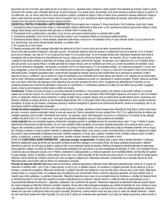 genunchiul de trei ori la rând, apoi şoldul de trei ori la rând ş.a.m.d., deoarece pierzi contactul cu ţinta scanării între reprizele de scanare. Dacă nu pierzi
contactul între scanări, poţi l influenţat, fără să ştii, de prima scanare. Ţi-ai putea aminti, de exemplu că la prima scanare a şoldului mâna ţi s-a oprit la 12
cm adâncime, aş> că, atunci când treci la a doua scanare a şoldului, probabil vei gândi d mâna ar trebui să se oprească la aceeaşi adâncime. Poate ar
trebui; poate că prima scanare a fost corectă, însă la începătorii care nu şi-a* dezvoltat pe deplin capacitatea de scanare, este foarte posibil ca prim'
scanare să nu fie precisă. Scanarea pe seturi asigură precizia.
EXERCIŢIUL PENTRU STABILIREA LIMITEI ENERGETICE Poţi sta aşezat sau în picioare în timpul exerciţiului. Fă-ţi încălzirea, dupA care începe.
1. Scanează-ţi exteriorul genunchiului drept cu mâna dreaptă, observa adâncimea şi forţa aurei. La fel, scanează-ţi exteriorul genunchiul stâng cu mâna
stângă. Dacă doreşti, poţi să scanezi ambii genune) cu ambele mâini în acelaşi timp.
2. Procedează la fel cu şoldul drept şi cel stâng. Ca şi mai sus, poti scana ambele şolduri cu ambele mâini o dată.
3. Scanează-ţi antebraţul, la fel cum ai făcut la exerciţiul anterior; apoi inversează mâinile şi scanează-ţi celălalt antebraţ.
4. Scanează-ţi tâmpla stângă cu mâna dreaptă, observând adâncimea si forţa aurei. Procedează la fel şi în cazul tâmplei drepte. Ca şi în pasii de mai
sus, dacă doreşti, poţi scana ambele tâmple deodată, cu ambele mâini.
5. Fă o pauză de un minut două.
6. Repetă secvenţa până obţii aceleaşi măsurători ale adâncimii şi forta în urma a două sau trei seturi consecutive de scanare.
Atunci când obţii rezultate constante în cele patru puncte - de exemplu după trei seturi de scanare, ai determinat că aura ta este de 12 cm In fiecare
punct de jur-împrejur; sau este de 7,5 cm la genunchiul drept 15 cm la şoldul drept, 10 cm la ambele tâmple deci măsurătoa respectivă este limita ta
energetică. Iată ce semnificaţie are măsurătoarea de mai sus: dacă aura es uniformă şi foarte întinsă - de exemplu, 25 cm în toate cele opt puncte
-probabil că eşti foarte sănătos şi debordezi de energie. Dacă aura este uniformă dar îngustă - de exemplu, are o adâncime de 5 cm în fiecărei' dintre
cele opt puncte, lucrul acesta indică o condiţie generală de energie redusă, care se manifestă sub forma unui număr de probleme de sănătate. Dacă
aura ta are dimensiuni neregulate - de exemplu, se extinde la 20 cm la soldul drept şi 7,5 cm la tâmpla stângă , ai ol tulburare energetică, în cazul unei
aure neregulate, o zonă mai întinsă, decât în mod obişnuit este dovada unei congestii locale, în timp ce o zonă mai mică decât în mod normal indică o
deficienţă locală. Congestia energetică este o proeminenţă îngroşată de energie impură şi este simţită diferit de la persoană la persoană. Poate fi
descrisa ca fiind o „umflătură"; sau se simte ca o forţă de respingere ce se manifestă atunci când apropii polii identici a doi magneţi sau se simte foarte
cald la maini. Deficienţa energetică este un spaţiu din aură care mai totdeauna se simte ca o depresiune în câmpul energetic. Practic, mâna se scufundă
spre corp atunci când trece pe deasupra zonei respective sau se simte senzatia de rece la maini. Congestia sau deficienţa pot fi indicatori ai unei
probleme prezente sau iminente de sănătate în zona unde ai o perturbare, în următoarele capitole vei învăţa cum să înlături sau să mături congestia
locală, precum şi să energizezi zonele locale cu deficit de energie.
Avertisment: Probabil vei putea să deduci o anumită problemă de sănătate în urma propriei scanări şi din tabelul ce asociază chakrele cu anumite
organe sau funcţii ale corpului. Nu cumva să încerci diagnosticarea ta sau a altei persoane! Oferă informaţiile respective unui doctor în care ai încredere
pentru un diagnostic ulterior şi pentru tratament, în cartea de faţă înveţi un program despre care s-a demonstrat că este eficient pentru rezolvarea unor
afecţiuni medicale ce existau dinainte şi care fuseseră diagnosticate. Noi nu încurajăm cititorii să-şi pună singuri diagnostice în baza scanării anatomiei
energetice. Si singur te poti vindeca, vindecarea pranică şi medicina energetică în general sunt instrumente eficiente, menite să completeze, dar nu să
înlocuiască medicina tradiţională occidentală.
Variaţii ale limitei energetice Dimensiunile aurei variază de la zi la noapte, deoarece nivelul energiei este influenţat de mulţi factori, printre care hrana
pe care o consumi, starea emoţională, stresul la care eşti expus etc. Dacă ai descoperit că aura variază între 10 şi 12 cm adâncime timp de câteva zile,
variaţiile respective sunt normale. Schimbările mai intense - de exemplu, atunci când descoperi că aura ta s-a micşorat cu 5 cm peste tot sau găseşti
umflături de până la 22,5 cm în unele zone - sunt tipuri de perturbări energetice care pot indica probleme de sănătate.
Limita chakrală Cea mai completă imagine a indicatorilor energetici specifici ai sănătăţii provine din scanarea tuturor celor 11 sau 7 chakre în scopul
determinării dimensiunilor şi forţei fiecăreia. Ca şi în cazul stabilirii limitei energetice, îţi vei scana chakrele secvenţial, într-o serie de seturi, pentru a
asigura citiri constante şi precise. Atunci când vei deveni mai priceput într-ale scanării, vei scana adâncimea, forţa şi întinderea chakrelor într-un singur
set. Direcţia şi ordinea în care îţi scanezi chakrele nu afectează calitatea citirilor, însă, pentru a avea o anumită ordine şi structură în etapele de început
ale practicii, este recomandată următoarea secvenţă: chakrele creştetului, a frunţii, ajna, a gâtului, frontală a inimii, frontală a plexului solar, frontală a
splinei, a ombilicului, a sexului, a bazinului, meng mein, dorsală a splinei, dorsală a plexului solar şi dorsală a inimii.
CURS XIX CURATAREA AUREI ENERGETICE - măturarea energiei congestionate, Curăţarea este o parte vitală a fiecărei abordări în vindecare.
Medicina tradiţională caută să elimine pe cât posibil murdăria şi germenii patogeni ce provoacă infecţii. De aceea asistenta tamponează o tăietură
deschisă cu peroxid, iar chirurgul se spală cu grijă pe mâini şi pe antebraţe înainte să opereze. Medicina energetică netradiţională este de asemenea
preocupată de curăţare: ea caută să înlăture contaminarea energetică din aură pentru a se evita problemele de sănătate, în India, unii vindecători flutură
o pană de păun pe deasupra corpului, iar în Filipine, vindecătorii curăţă pacienţii cu o măturică specială. Sunt modalităţi diferite, dar filosofia din spatele
lor este aceeaşi: pentru a fi sănătos, corpul trebuie să fie curat, să nu aibă impurităţi, fie ele microbi sau prana impură. In cursul de faţă vei învăţa despre
măturare, adică metoda de vindecare pranică prin care se asigură curăţarea prin înlăturarea manuală a contaminării sau a energiei impure din aură.
Măturarea este a doua dintre cele trei tehnici de manipulare a energiei.
Principii de bază ale măturării Măturarea este de două feluri: măturare generală şi măturare locală. Măturarea generală este o serie de 10 mişcări de
măturare cu ambele mâini - cinci în jos, în faţa corpului, şi cinci în jos, în spatele corpului -ce constituie o curăţare generală, de sus până jos şi de jur-
împrejur, a anatomiei energetice. Măturarea locală este o curăţare manuală mai restrânsă a unei anumite părţi a corpului sau a unei chakra. Măturarea
locală se face cu o singură mână, iar curăţarea este mai adâncă şi mai concentrată. Pentru a efectua măturarea generală, vei folosi ambele mâini în
mişcări lungi, lente, graţioase, cu palmele împreunate . Mişcările respective induc ceea ce se numeşte starea de vindecare, o condiţie de relaxare fizică
şi mentală avansată în care eşti total receptiv la energia vindecătoare şi la vindecare. Oamenii descriu o astfel de stare de superrelaxare ca pe o
„impresionantă eliberare de tensiune", „dispariţie a apăsărilor" sau „sentiment de uşurare". Relaxarea respectivă se datorează înlăturării pranei impure
din corpul energetic şi înlăturării indirecte a emoţiilor negative. Atunci când mături blocajele energetice sau limitele funcţionale din aură, mintea şi corpul
ţi se relaxează complet. Iată alt mod de a privi starea de vindecare. Curentul electric trece cu uşurinţă printr-un cablu de calitate superioară, deoarece
metalul din care este confecţionat cablul are puţine impurităţi. Dimpotrivă, curentul electric trece mai greu printr-un cablu de calitate inferioara , metalul
din care este făcut acesta are multe impurităţi. Un corp curat în starea de vindecare este asemănător unui cablu de calitate superioară; prana circulă cu
75
 