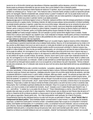 nevoie de nici un fel de efort orientat spre dezvoltarea si folosirea capacitatilor psihice deoarece, privind din interiorul sau,
fiecare poate sa primeasca informatiile de care are nevoie, fara a pune intrebari si fara a intampina piedici.
A saptea chakra este de asemenea chakra folosita de mediumuri in spiritism, atunci cand acestea isi parasesc trupul si permit
spiritelor sa vorbeasca prin ei. Transa in care " intra mediumul este un fenomen foarte complex si poate sa reprezinte pericole
pentru cei nepregatiti. Datorita complexitatii sale, aceasta transa nu poate fi invatata din carti. Ea se poate studia numai sub
conducerea nemijlocita si observatia atenta a unui medium sau profesor care are multa experienta in atingerea starii de transa.
Mai exista si alte chakre secundare in palmele mainilor si pe talpile picioarelor.
Chakreie din talpi ajuta la mentinerea legaturii omului cu Pamantul, realizand echilibrul vital intre energia pamanteana si energia
cosmica primite prin a saptea charka. Inchiderea chakrelor din talpil provoaca adesea racirea picioarelor si limitand cantitatea
de energie terestra patrunsa in organism, poate face omul sa se simta nesigur, debusolat sau sa se comporte de parca n-ar fi
in toate mintile. Unele persoane cu aptitudini de medium, cand intra in transa, cauta sa-si desprinda complet talpile de pe
Pamant, pentru a reduce la minimum contactul cu planul material. Incepatorii care doresc sa devina medium sunt sfatuiti sa
parcurga pe jos.zilnic 3-4 kilometri, pentru a-si focaliza atentia psihica asupra chakrelor din talpi si a le deschicle.
Chakrelc mainilor sunt sediul energiei creatoare. Ele sunt asezate in punctul central dintre degetul mare si aratator. Aceste
chakre intra in actiune cand infaptuim sau mesterim ceva: multi vindecatori isi folosesc mainile pentru primirea si transmherea
energiei si informatiilor necesare vindecarii. Exista si alte posibilitati de citire a starii organismelor, dar aura si chakrele sunt
aproape totdeauna obiectivele cele mai importante.
LEGATURA RECIPROCA VINDECATOR-PACIENT Dupa cum va puteti imagina, legatura reciproca dintre vindecatorul
care examineaza si pacientul examinat este unica si adesea foarte stransa. Daca eu vin la dumneavoastra sa ma vindec si imi
dau acordul sa aflati despre mine lucruri pe care le ascund cu multa grija de prietenii cei mai apropiati, sau chiar fata de mine,
imi dau de asemenea acordul pentru folosirea energiei noastre reunite ca sa provocam schimbari in interiorul corpului meu,
posibil si in afara limitelor lui. Daca ma dau pe mainile dumneavoastra, am convingerea ca veti face tot ceea ce trebuie facut, si
cat se poate de calificat. Am convingerea si ca nu veti folosi informatiile pe care le-ati primit de la mine in dauna mea sau a
oricarei alte persoane. Am convingerea ca daca nu stii raspunsul la unele dintre problemele mele, mi-o veti spune direct si nu
va veti preface din orgoliu ca puteti vindeca, de exemplu, cancerul, atunci cand va sta in puteri doar vindecarea durerilor de
cap. Am convingerea ca nu ma veti minti nici din greseala, nici in mod constient. Si stiu ca tot ce faceti, faceti cu sufletul curat.
In cazul in care dumneavoastra, ca vindecator, credeti ca este admisibil sa comiteti fapte lipsite de etica, acum este momentul
cel mai potrivit sa intrerupeti lectura acestei curs si sa va ocupati de cu totul altceva mai putin impovarator. Tehnica vindecarii
nu este prea complicata, dar a fi vindecator este nevoie de ceva mult mai serios decat deprinderile tehnice sau sensibilitatea la
stari psihice.
KARMA SI ETICA Karma este o amintire inconstienta - cunoastere, atasament, relatii nefinalizate, dorinte nerealizate si
alte cicluri neincheiate, in limba sanscrita acest cuvant inseamna fapta si actiune. Dictionarul Webster defineste karma ca pe
un termen budist sau hinduist care inseamna ,,totalitatea actiunilor umane intr-una dintre starile fericite de existenta, care este
considerata definitorie in soarta omului in cadrul vietilor urmatoare, altfel spus destin, soarta". Sa actionezi pe baza celor mai
profunde amintiri si sentimente acumulate in memorie din vietile anterioare inseamna sa actionezi conform propriei karme. ,,A fi
fericit de existenta" nu inseamna in mod obligatoriu vieti sau intrupari incununate de succes, aceasta inseamna si momente
fericite ale prezentului. Cand pronuntati ,,Acum", acest moment al prezentului nu mai exista, el devine trecut si se duce pentru
totdeauna, Timpul este un sistem de masura inventat de fiintele umane pentru a se simti mai bine si a fixa in constiinta viata
fizica proprie. Dar in activitatea superioara desfasurata de vindecator, timpul ne va ajuta sa ne dam seama ca el poate sa nu
existe, ca in locul lui exista un lant nesfarsit de momente ,,Acum". Aceasta a avut in vedere filosoful grec Heraclit in sec. V
i.e.n., cand afirma: “ in acelasi rau nu se poate intra de doua ori”. Timpul interactioneaza cu karma: orice ati fi facut pana in
aceasta clipa este ceea ce sunteti chiar in clipa respectiva. Vechiul precept care ne sfatuia sa traim fiecare clipa de parca ar fi
ultima nu inseamna de fel ca trebuie sa plecam cu trasura pana in iad sa ne desfatam! El inseamna, pur si simplu, ca trebuie
sa fim gata sa raspundem, fiecare pentru sine, - fie in fata conducatorilor nostri spirituala, fie in fata lui Dumnezeu.
Comportamentul lipsit de etica afecteaza karma si ne este mult mai greu sa patrundem in fiecare ,,Acum" fericiti, liberi si
neimpovarati de datorii psihice." Daca totalitatea faptelor dumneavoastra in acest moment, in aceasta stare de existenta
superioara, va determina soarta pentru momentul urmator, cunoasterea acestui fapt va ajuta sa va comportati in momentul
acesta, Cand faptele dumneavoastra vin in contradictie cu etica, va complicati munca de vindecator, care se va dovedi prea
putin eficienta, deoarece va tulburati constiinta. Astfel va complicati viata si mergeti pe un drum gresit.Vindecarea ofera
posibilitati nebanuite pentru o comportare etica pe tot parcursul vietii, atunci cand acordati ajutor altor oameni. A fi etic nu
inseamna ca trebuie sa procedati totdeauna asa cum va sopteste ,,instanta" dumneavoastra interioara. Uneori, ea va poate
8
 