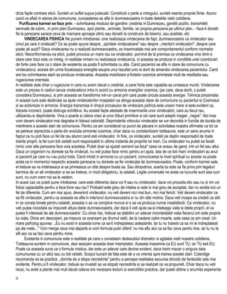 dicta fapte contrare eticii. Sunteti un suflet supus judecatii. Constituiti o parte a intregului, sunteti esenta propriei fiinte. Atunci
cand va aflati in starea de comuniune, cunoasterea se afla in dumneavoastra in toate detaliile vietii cotidiene.
Purificarea karmei se face prin: - schimbarea modului de gandire: credinta in Dumnezeu, ganditi pozitiv, transmiteti
semnale de iubire , in prim plan Dumnezeu, apoi plante , animale, familie, iar propria persoana pe ultimul plan. - face-ti donatii
fie la persoane sarace ceva de mancare aproape zilnic sau donatii la construire de biserici, sau acatiste. etc
VINDECAREA PSIHICA Ne punem intrebarea: cine realizeaza vindecarea de fapt, dumneavoastra ca vindecator sau
omul pe care il vindecati? Ce se poate spune despre ,,spiritele vindecatoare" sau despre ,,mentorii vindecatori", despre care
poate ati auzit? Daca vindecarea nu o realizati dumneavoastra, ce insemnatate mai are comportamentul conform normelor
eticii. Neconformandu-va eticii, puteti provoca un mare rau ca vindecator, pornind de la premisa ca vindecarea vine dintr-o
stare care totul este un intreg, in realitate nimeni nu realizeaza vindecarca, ci aceasta se produce in conditiile unei coordonari
de forte care face ca o stare de existenta sa poata fi schimbata cu alta. Cand pacientul se afla in stare de comuniune cu
vindecatorul, acesta din urma focalizeaza energiile asupra unui rezultat unic si dorit de amandoi vindecarea pacientului. Cand
are loc schimbarea starii se produce vindecarea. Aceasta mobilizare a fortelor cosmice aminteste mult de meditatia sau
rugaciunea orientala.
In realitate este chiar o rugaciune in care nu avem decat o credinta, a carei forta este capabila sa urneasca muntii. Vindecarea
este un proces in cadrul caruia vindecatorul intra in acord cu armonia energiilor cosmice, (pe care, daca doriti, o puteti
considera Dumnezeu), si prin aceasta se transforma intr-un canal prin care poate circula aceasta energie. Tehnica prezentata
in aceast curs este destinata sa ajute vindecatorilor incepatori sa atinga aceasta stare de comuniune cu pacientul si Cosmosul
si sa actioneze in armonie. Energia transmisa in timpul procesului de vindecare psihica este uneori mare si este evident ca,
folosita incorect, poate distruge echilibrul. Au existat fapte atestate de insemnarile unor vindecatori, care au facut rau,
utilizandu-si deprinderile. Vina o poarta si cativa vraci ai unor triburi primitive si cei care sunt adeptii magiei ,,negre". Noi insa
vom deveni vindecatori mai degraba in folosul celorlalti. Deprinderile viitorului vindecator se vor dezvolta in functie de durata de
mentinere a acestei stari de comuniune. Pentru ca am considerat ca punct de plecare in activitatea noastra afirmatia ca tot ce
se petrece reprezinta o parte din evolutia armoniei cosmice, chiar daca nu constientizam totdeauna, este un sens anume in
faptul ca nu poti face un fel de rau atunci cand esti vindecator. In fine, ca vindecator, sunteti pe deplin responsabil de toate
trairile proprii, la fel cum toti ceilalti sunt responsabili in ultima instanta de propriile lor trairi. Ca vindecator nu puteti sa faceti
nimic unei alte persoane fara voia acesteia. Puteti doar sa ajutati oamenii sa faca" ceea ce aveau de gand, intr-un fel sau altul.
Daca un organism nu doreste sa fie vindecat, nu veti putea face nimic pentru a-l ajuta. lata de ce toti marii vindecatori au avut
si pacienti pe care nu i-au putut trata. Cand intrati in armonie cu un pacient, comunicarea la nivel spiritual cu acesta va poate
arata ca in momentul respectiv aceasta persoana nu doreste sa fie vindecata de dumneavoastra. Poate, conform karmei sale,
el trebuie sa va intalneasca si sa primeasca un sfat despre boala sa. Sau dimpotriva, soarta lui este sa fie prins prin legaturi
karmice de un alt vindecator si sa se trateze, in mod obligatoriu, la celalait. Legile universale ne arata ca lucrurile sunt asa cum
sunt, nu cum vrem noi sa le vedem.
In acest caz va puteti pune intrebarea: care este diferenta daca voi fi sau nu vindecator, daca voi proceda etic sau nu si imi voi
folosi capacitatile pentru a face bine sau rau? Probabil este greu de inteles si este si mai greu de acceptat, dar nu exista nici un
fel de diferenta. Cum am mai spus, devenind vindecator, nu veti deveni nici mai bun, nici mai fericit. Veti deveni vindecator ca
sa fiti vindecator, pentru ca aceasta se afla in interiorul dumneavoastra si nu din alte motive. Daca veti incepe sa credeti ca stiti
in ce consta binele pentru celalalt, aceasta o sa va complice munca si o sa va produca numai insatisfactii. Ca vindecator, nu
veti putea niciodata sa impuneti altuia ideile dumneavoastra, dar daca il veti ajuta sa-si inteleaga viata si ideile proprii, el va
putea fi interesat de ale dumneavoastra'. Cu orice risc, trebuie sa stabilim un adevar incontestabil viata fiecarui om este propria
lui viata. Orice am descoperi, pe masura ce avansam pe drumul vietii, de la nastere catre moarte, este ceea ce am creat. Un
mare psiholog spunea: ,,Eu nu exist in aceasta lume ca sa-ti indreptatesc asteptarile. lar tu nu traiesti ca sa mi le indreptatesti
pe ale mele..." Vom merge ceva mai departe si vom formula putin diferit: nu ma aflu aici ca sa fac ceva pentru tine, iar tu nu te
afli aici ca sa faci ceva pentru mine.
Existenta in comuniune este o realitate pe care o constatam dedesubtul dramelor si agitatiei vietii noastre cotidiene,
Totdeauna suntem in comuniune, desi sesizam aceasta doar intamplator. Aceasta inseamna ca EU sunt TU, iar TU esti EU.
Poate ca aceasta suna ca o formula mistica, dar este un adevar care devine evident, daca traim macar o singura data
comuniunea cu un altul sau cu toti ceilalti. Scopul lucrarii de fata este de a va orienta spre trairea acestei stari. Coleridge
recomanda sa se practice ,,dorinta de a stopa necredinta" pentru a percepe realitatea ascunsa dincolo de fanteziile cele mai
evidente. Pentru a fi vindecator, trebuie sa invatati sa va stopati necredinta si sa realizati ce va propuneti. Chiar daca nu veti
reusi, nu aveti a pierde mai mult decat cateva ore necesare lecturii si exercitiilor practice, dar puteti obtine o anumita experienta
9
 