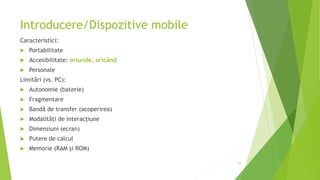 Introducere/Dispozitive mobile
Caracteristici:
 Portabilitate
 Accesibilitate: oriunde, oricând
 Personale
Limitări (vs. PC):
 Autonomie (baterie)
 Fragmentare
 Bandă de transfer (acoperirea)
 Modalități de interacțiune
 Dimensiuni (ecran)
 Putere de calcul
 Memorie (RAM şi ROM)
10
 