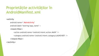 Proprietățile activităților în
AndroidManifest.xml
<activity
android:name=".MainActivity"
android:label="@string/app_name" >
<intent-filter>
<action android:name="android.intent.action.MAIN" />
<category android:name="android.intent.category.LAUNCHER" />
</intent-filter>
</activity>
45
 