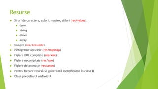 Resurse
 Şiruri de caractere, culori, masive, stiluri (res/values):
 color
 string
 dimen
 array
 Imagini (res/drawable)
 Pictograme aplicație (res/mipmap)
 Fişiere XML compilate (res/xml)
 Fişiere necompilate (res/raw)
 Fişiere de animație (res/anim)
 Pentru fiecare resursă se generează identificatori în clasa R
 Clasa predefinită android.R
46
 