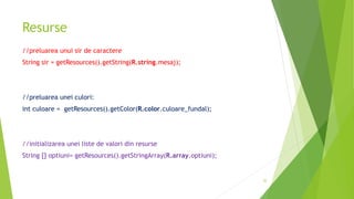 Resurse
//preluarea unui sir de caractere
String sir = getResources().getString(R.string.mesaj);
//preluarea unei culori:
int culoare = getResources().getColor(R.color.culoare_fundal);
//initializarea unei liste de valori din resurse
String [] optiuni= getResources().getStringArray(R.array.optiuni);
52
 