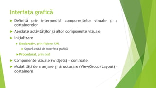 Interfața grafică
 Definită prin intermediul componentelor vizuale și a
containerelor
 Asociate activităților și altor componente vizuale
 Inițializare
 Declarativ, prin fișiere XML
 Separă codul de interfața grafică
 Procedural, prin cod
 Componente vizuale (widgets) – controale
 Modalităţi de aranjare și structurare (ViewGroup/Layout) –
containere
53
 
