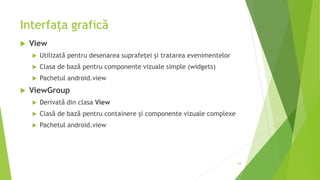 Interfața grafică
 View
 Utilizată pentru desenarea suprafeței și tratarea evenimentelor
 Clasa de bază pentru componente vizuale simple (widgets)
 Pachetul android.view
 ViewGroup
 Derivată din clasa View
 Clasă de bază pentru containere și componente vizuale complexe
 Pachetul android.view
54
 