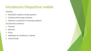 Introducere/Dispozitive mobile
Tendințe:
 Dezvoltare rapidă și variată (prețuri)
 Evoluție performanțe hardware
 Software cu aplicații în numeroase domenii
Caracteristici hardware:
 Procesor
 Memorie
 Ecran
 Modalități de introducere a datelor
 Conectivitate
11
 