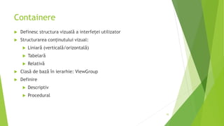 Containere
 Definesc structura vizuală a interfeței utilizator
 Structurarea conținutului vizual:
 Liniară (verticală/orizontală)
 Tabelară
 Relativă
 Clasă de bază în ierarhie: ViewGroup
 Definire
 Descriptiv
 Procedural
55
 