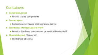 Containere
 ConstraintLayout
 Relativ la alte componente
 FrameLayout
 Componentele vizuale sînt suprapuse (stivă)
 ScrollView /HorizontalScrollView
 Permite derularea conținutului pe verticală/orizontală
 AbsoluteLayout (depreciat)
 Poziționare absolută
57
 