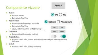 Componente vizuale
 Button
 Buton standard
 Derivat din TextView
 RadioButton
 Buton utilizat în selecția exclusivă
 Derivat din TextView
 uzual, este inclus într-un RadioGroup;
 CheckBox
 Buton utilizat în selecția multiplă
 ToggleButton
 Buton cu două stări, starea apăsat fiind marcată prin intermediul unui
indicator
 Switch
 Buton cu două stări (stânga-dreapta)
60
 