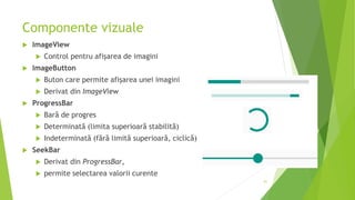 Componente vizuale
 ImageView
 Control pentru afișarea de imagini
 ImageButton
 Buton care permite afișarea unei imagini
 Derivat din ImageView
 ProgressBar
 Bară de progres
 Determinată (limita superioară stabilită)
 Indeterminată (fără limită superioară, ciclică)
 SeekBar
 Derivat din ProgressBar,
 permite selectarea valorii curente
61
 