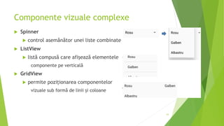 Componente vizuale complexe
 Spinner
 control asemănător unei liste combinate
 ListView
 listă compusă care afișează elementele
componente pe verticală
 GridView
 permite poziționarea componentelor
vizuale sub formă de linii și coloane
63
 