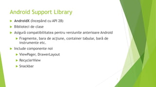 Android Support Library
 AndroidX (începând cu API 28)
 Biblioteci de clase
 Asigură compatibilitatea pentru versiunile anterioare Android
 Fragmente, bara de acțiune, container tabular, bară de
instrumente etc.
 Include componente noi
 ViewPager, DrawerLayout
 RecyclerView
 Snackbar
3
 