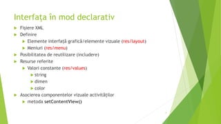 Interfața în mod declarativ
 Fișiere XML
 Definire
 Elemente interfaţă grafică/elemente vizuale (res/layout)
 Meniuri (res/menu)
 Posibilitatea de reutilizare (includere)
 Resurse referite
 Valori constante (res/values)
 string
 dimen
 color
 Asocierea componentelor vizuale activităților
 metoda setContentView()
4
 