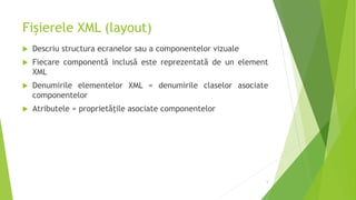 Fișierele XML (layout)
 Descriu structura ecranelor sau a componentelor vizuale
 Fiecare componentă inclusă este reprezentată de un element
XML
 Denumirile elementelor XML = denumirile claselor asociate
componentelor
 Atributele = proprietățile asociate componentelor
5
 