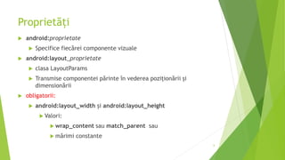 Proprietăți
 android:proprietate
 Specifice fiecărei componente vizuale
 android:layout_proprietate
 clasa LayoutParams
 Transmise componentei părinte în vederea poziționării și
dimensionării
 obligatorii:
 android:layout_width și android:layout_height
 Valori:
 wrap_content sau match_parent sau
 mărimi constante
6
 