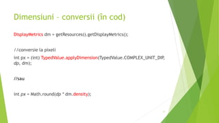 Dimensiuni – conversii (în cod)
DisplayMetrics dm = getResources().getDisplayMetrics();
//conversie la pixeli
int px = (int) TypedValue.applyDimension(TypedValue.COMPLEX_UNIT_DIP,
dp, dm);
//sau
int px = Math.round(dp * dm.density);
11
 