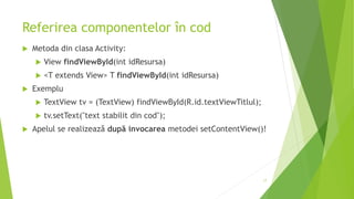 Referirea componentelor în cod
 Metoda din clasa Activity:
 View findViewById(int idResursa)
 <T extends View> T findViewById(int idResursa)
 Exemplu
 TextView tv = (TextView) findViewById(R.id.textViewTitlul);
 tv.setText("text stabilit din cod");
 Apelul se realizează după invocarea metodei setContentView()!
17
 