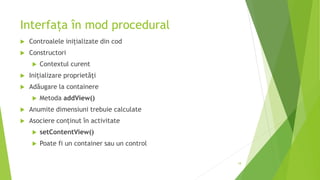 Interfața în mod procedural
 Controalele inițializate din cod
 Constructori
 Contextul curent
 Inițializare proprietăți
 Adăugare la containere
 Metoda addView()
 Anumite dimensiuni trebuie calculate
 Asociere conținut în activitate
 setContentView()
 Poate fi un container sau un control
18
 