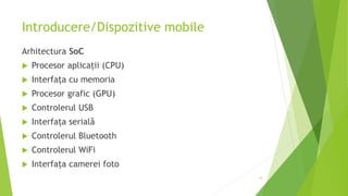 Introducere/Dispozitive mobile
Arhitectura SoC
 Procesor aplicații (CPU)
 Interfața cu memoria
 Procesor grafic (GPU)
 Controlerul USB
 Interfața serială
 Controlerul Bluetooth
 Controlerul WiFi
 Interfața camerei foto
14
 