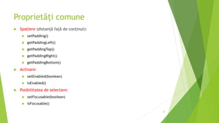 Proprietăți comune
 Spațiere (distanţă faţă de conţinut):
 setPadding()
 getPaddingLeft()
 getPaddingTop()
 getPaddingRight()
 getPaddingBottom()
 Activare:
 setEnabled(boolean)
 isEnabled()
 Posibilitatea de selectare:
 setFocusable(boolean)
 isFocusable()
20
 