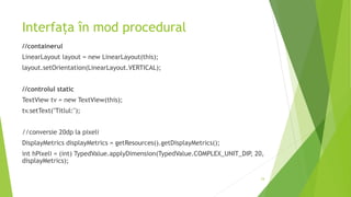 Interfața în mod procedural
//containerul
LinearLayout layout = new LinearLayout(this);
layout.setOrientation(LinearLayout.VERTICAL);
//controlul static
TextView tv = new TextView(this);
tv.setText("Titlul:");
//conversie 20dp la pixeli
DisplayMetrics displayMetrics = getResources().getDisplayMetrics();
int hPixeli = (int) TypedValue.applyDimension(TypedValue.COMPLEX_UNIT_DIP, 20,
displayMetrics);
24
 