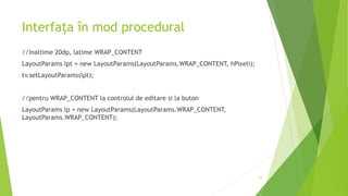 Interfața în mod procedural
//inaltime 20dp, latime WRAP_CONTENT
LayoutParams lpt = new LayoutParams(LayoutParams.WRAP_CONTENT, hPixeli);
tv.setLayoutParams(lpt);
//pentru WRAP_CONTENT la controlul de editare si la buton
LayoutParams lp = new LayoutParams(LayoutParams.WRAP_CONTENT,
LayoutParams.WRAP_CONTENT);
25
 