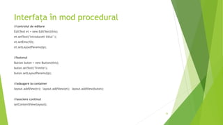 Interfața în mod procedural
//controlul de editare
EditText et = new EditText(this);
et.setText("introduceti titlul" );
et.setEms(10);
et.setLayoutParams(lp);
//butonul
Button buton = new Button(this);
buton.setText("Trimite");
buton.setLayoutParams(lp);
//adaugare la container
layout.addView(tv); layout.addView(et); layout.addView(buton);
//asociere continut
setContentView(layout);
26
 