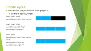 LinearLayout
 Distribuirea spațiului rămas liber (proporții)
 android:layout_weight
view1, view2, view3:
android:layout_width="wrap_content“
view1, view2, view3:
android:layout_width="0dp"
android:layout_weight="1“
view1, view2
android:layout_width="wrap_content"
view3:
android:layout_width="0dp"
android:layout_weight="1"
28
 