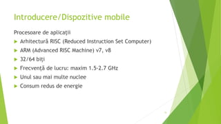 Introducere/Dispozitive mobile
Procesoare de aplicații
 Arhitectură RISC (Reduced Instruction Set Computer)
 ARM (Advanced RISC Machine) v7, v8
 32/64 biți
 Frecvență de lucru: maxim 1.5-2.7 GHz
 Unul sau mai multe nuclee
 Consum redus de energie
15
 
