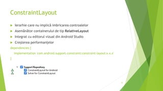 ConstraintLayout
 Ierarhie care nu implică imbricarea controalelor
 Asemănător containerului de tip RelativeLayout
 Integrat cu editorul vizual din Android Studio
 Creșterea performanțelor
dependencies {
implementation 'com.android.support.constraint:constraint-layout:x.x.x'
}
32
 