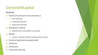 ConstraintLayout
Restricții
 Puncte de conectare între controale și
 alte controale
 containerul părinte
 puncte de referință
 Poziționare relativă
 Identificatorii controalelor sau parent
 Margini
 Inclusiv controlul față de componentele ascunse
 Centrare/poziționare proporțională
 Înlănțuire
 Dimensiuni
 Puncte de referință 33
 