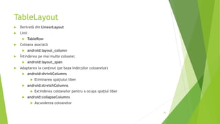TableLayout
 Derivată din LinearLayout
 Linii
 TableRow
 Coloana asociată
 android:layout_column
 Întinderea pe mai multe coloane:
 android:layout_span
 Adaptarea la conținut (pe baza indecșilor coloanelor)
 android:shrinkColumns
 Eliminarea spațiului liber
 android:stretchColumns
 Extinderea coloanelor pentru a ocupa spațiul liber
 android:collapseColumns
 Ascunderea coloanelor
36
 