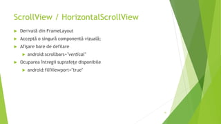 ScrollView / HorizontalScrollView
 Derivată din FrameLayout
 Acceptă o singură componentă vizuală;
 Afișare bare de defilare
 android:scrollbars="vertical"
 Ocuparea întregii suprafețe disponibile
 android:fillViewport="true"
41
 