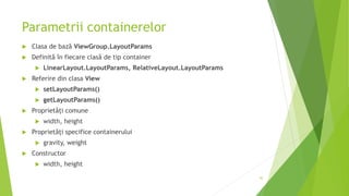 Parametrii containerelor
 Clasa de bază ViewGroup.LayoutParams
 Definită în fiecare clasă de tip container
 LinearLayout.LayoutParams, RelativeLayout.LayoutParams
 Referire din clasa View
 setLayoutParams()
 getLayoutParams()
 Proprietăți comune
 width, height
 Proprietăți specifice containerului
 gravity, weight
 Constructor
 width, height
42
 