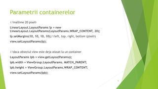 Parametrii containerelor
//inaltime 20 pixeli
LinearLayout.LayoutParams lp = new
LinearLayout.LayoutParams(LayoutParams.WRAP_CONTENT, 20);
lp.setMargins(10, 10, 10, 10);//left, top, right, bottom (pixeli)
view.setLayoutParams(lp);
//daca obiectul view este deja atasat la un container
LayoutParams lpb = view.getLayoutParams();
lpb.width = ViewGroup.LayoutParams. MATCH_PARENT;
lpb.height = ViewGroup.LayoutParams.WRAP_CONTENT;
view.setLayoutParams(lpb);
43
 