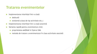 Tratarea evenimentelor
 Implementarea interfeței într-o clasă
 dedicată
 existentă (clasa de tip activitate etc.)
 Implementarea interfeței într-o clasă anonimă
 Varianta rapidă pentru evenimentul click:
 proprietatea onClick în fișierul XML
 metoda de tratare a evenimentului în clasa activitate asociată
46
 