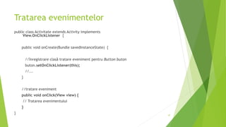 Tratarea evenimentelor
public class Activitate extends Activity implements
View.OnClickListener {
public void onCreate(Bundle savedInstanceState) {
//înregistrare clasă tratare eveniment pentru Button buton
buton.setOnClickListener(this);
//...
}
//tratare eveniment
public void onClick(View view) {
// Tratarea evenimentului
}
} 47
 