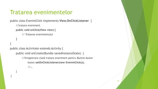 Tratarea evenimentelor
public class EvenimClick implements View.OnClickListener {
//tratare eveniment
public void onClick(View view) {
// Tratarea evenimentului
}
}
public class Activitate extends Activity {
public void onCreate(Bundle savedInstanceState) {
//înregistrare clasă tratare eveniment pentru Button buton
buton.setOnClickListener(new EvenimClick());
//…
}
}
48
 