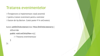 Tratarea evenimentelor
//Înregistrare și implementare clasă anonimă
//pentru tratare eveniment pentru controlul
//buton de tip Button. Codul poate fi în onCreate()
buton.setOnClickListener(new View.OnClickListener() {
@Override
public void onClick(View v) {
// Tratarea evenimentului
}
});
49
 