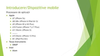 Introducere/Dispozitive mobile
Procesoare de aplicații
 Apple
 A7 (iPhone 5s)
 A8/A8x (iPhone 6/iPad Air 2)
 A9 (iPhone 6S și 6S Plus)
 A10 Fusion (iPhone 7 și 7 Plus)
 A11 Bionic (iPhone X)
 ……….
 A15 Bionic (iPhone 13 Pro)
 M1 (iPad Pro/Air)
 Texas Instruments
 OMAP
 Intel
 Atom 17
 