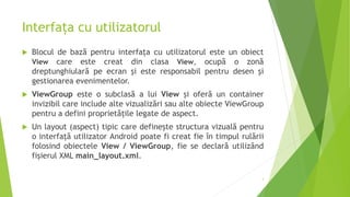 Interfața cu utilizatorul
 Blocul de bază pentru interfața cu utilizatorul este un obiect
View care este creat din clasa View, ocupă o zonă
dreptunghiulară pe ecran și este responsabil pentru desen și
gestionarea evenimentelor.
 ViewGroup este o subclasă a lui View și oferă un container
invizibil care include alte vizualizări sau alte obiecte ViewGroup
pentru a defini proprietățile legate de aspect.
 Un layout (aspect) tipic care definește structura vizuală pentru
o interfață utilizator Android poate fi creat fie în timpul rulării
folosind obiectele View / ViewGroup, fie se declară utilizând
fișierul XML main_layout.xml.
3
 