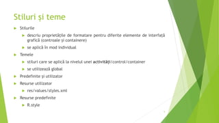 Stiluri și teme
 Stilurile
 descriu proprietățile de formatare pentru diferite elemente de interfață
grafică (controale și containere)
 se aplică în mod individual
 Temele
 stiluri care se aplică la nivelul unei activități/control/container
 se utilizează global
 Predefinite și utilizator
 Resurse utilizator
 res/values/styles.xml
 Resurse predefinite
 R.style
5
 