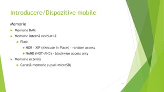 Introducere/Dispozitive mobile
Memorie
 Memorie RAM
 Memorie internă nevolatilă
 Flash
 NOR – XIP (eXecute In Place) - random access
 NAND (NOT-AND) - blockwise access only
 Memorie externă
 Cartelă memorie (uzual microSD)
18
 