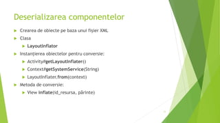 Deserializarea componentelor
 Crearea de obiecte pe baza unui fișier XML
 Clasa
 LayoutInflator
 Instanțierea obiectelor pentru conversie:
 Activity#getLayoutInflater()
 Context#getSystemService(String)
 LayoutInflater.from(context)
 Metoda de conversie:
 View inflate(id_resursa, părinte)
11
 