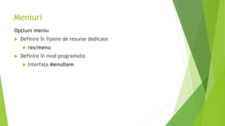 Meniuri
Opțiuni meniu
 Definire în fișiere de resurse dedicate
 res/menu
 Definire în mod programatic
 Interfața MenuItem
13
 