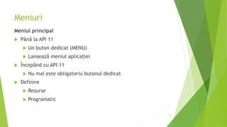 Meniuri
Meniul principal
 Până la API 11
 Un buton dedicat (MENU)
 Lansează meniul aplicației
 Începând cu API 11
 Nu mai este obligatoriu butonul dedicat
 Definire
 Resurse
 Programatic
15
 