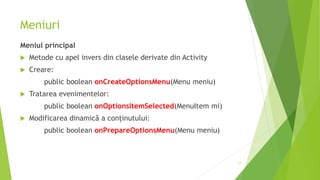 Meniuri
Meniul principal
 Metode cu apel invers din clasele derivate din Activity
 Creare:
public boolean onCreateOptionsMenu(Menu meniu)
 Tratarea evenimentelor:
public boolean onOptionsItemSelected(MenuItem mi)
 Modificarea dinamică a conținutului:
public boolean onPrepareOptionsMenu(Menu meniu)
17
 