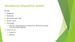 Introducere/Dispozitive mobile
Ecran
 Diagonala
 Rezoluția
 Densitatea (ppi, dpi)
 Număr culori
 Tehnologia
 LCD TFT (Transmissive, Transflective, Reflective)/Super
LCD/IPS/OLED/AMOLED
 Tactil sau nu
 Capacitiv
 Rezistiv
19
 