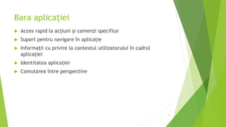 Bara aplicației
 Acces rapid la acțiuni și comenzi specifice
 Suport pentru navigare în aplicație
 Informații cu privire la contextul utilizatorului în cadrul
aplicației
 Identitatea aplicației
 Comutarea între perspective
23
 